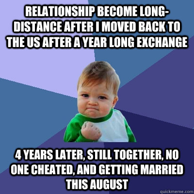 Relationship become long-distance after I moved back to the US after a year long exchange 4 years later, still together, no one cheated, and getting married this August  Success Kid