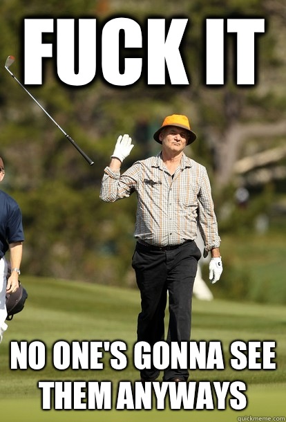 fuck it No one's gonna see them anyways  fuck it bill murray