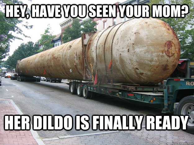 Hey, have you seen your mom? Her dildo is finally ready  Your Moms Giant Dildo