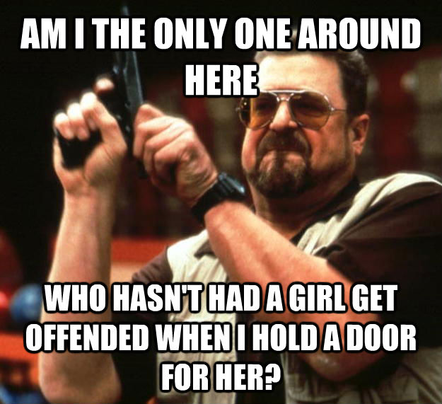 AM I THE ONLY ONE AROUND HERE WHO HASN'T HAD A GIRL GET OFFENDED WHEN I HOLD A DOOR FOR HER? - AM I THE ONLY ONE AROUND HERE WHO HASN'T HAD A GIRL GET OFFENDED WHEN I HOLD A DOOR FOR HER?  Angry Walter