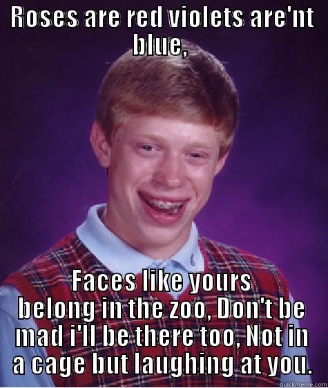 Roses are red red violets are not blue. - ROSES ARE RED VIOLETS ARE'NT BLUE,  FACES LIKE YOURS BELONG IN THE ZOO, DON'T BE MAD I'LL BE THERE TOO, NOT IN A CAGE BUT LAUGHING AT YOU. Bad Luck Brian