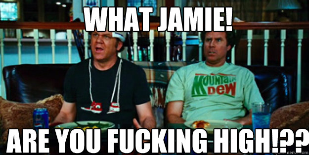 WHAT jamie!  ARE YOU FUCKING HIGH!?? - WHAT jamie!  ARE YOU FUCKING HIGH!??  Misc
