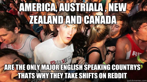 America, Austriala , New zealand and canada
 Are the only major english speaking countrys thats why they take shifts on reddit - America, Austriala , New zealand and canada
 Are the only major english speaking countrys thats why they take shifts on reddit  Sudden Clarity Clarence