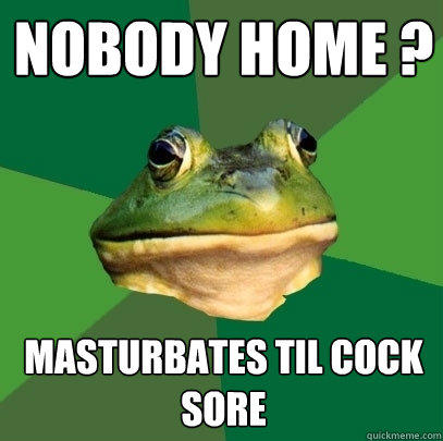 Nobody Home ? Masturbates til cock sore  Foul Bachelor Frog