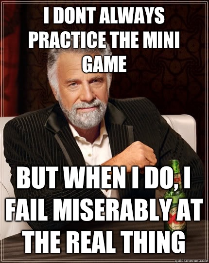 I dont always practice the mini game  But when i do, I fail miserably at the real thing  The Most Interesting Man In The World