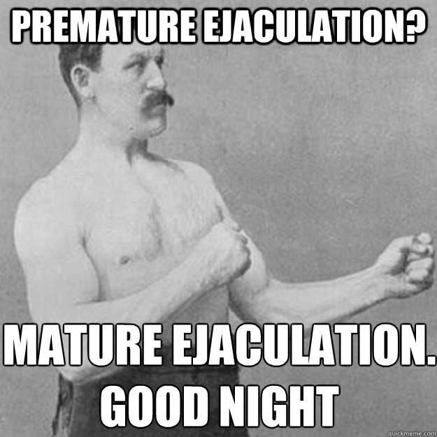 premature ejaculation? Mature ejaculation. good night  overly manly man