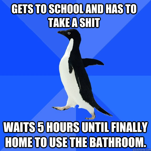 gets to school and has to take a shit waits 5 hours until finally home to use the bathroom.   Socially Awkward Penguin