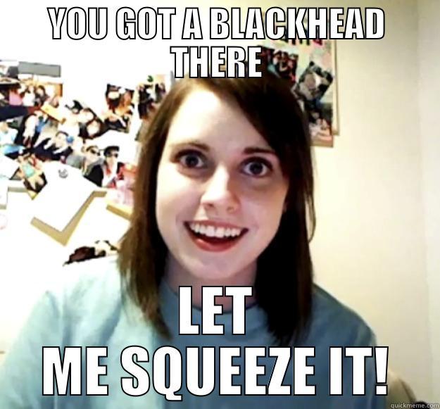 YOU GOT A BLACKHEAD THERE LET ME SQUEEZE IT! Overly Attached Girlfriend