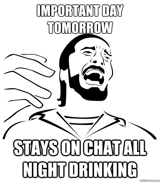 important day tomorrow stays on chat all night drinking  