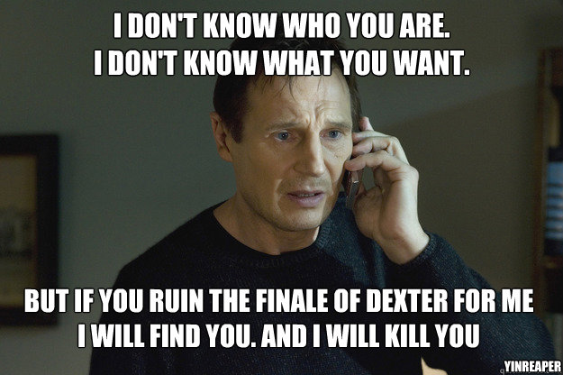 I don't know who you are.
I don't know what you want. But if you ruin the finale of Dexter for me
I will find you. And i will kill you YinReaper - I don't know who you are.
I don't know what you want. But if you ruin the finale of Dexter for me
I will find you. And i will kill you YinReaper  Taken