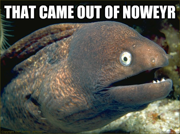 That came out of Noweyr   Bad Joke Eel