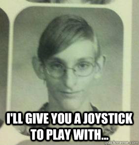  I'll give you a joystick to play with...  creepy gamer guy