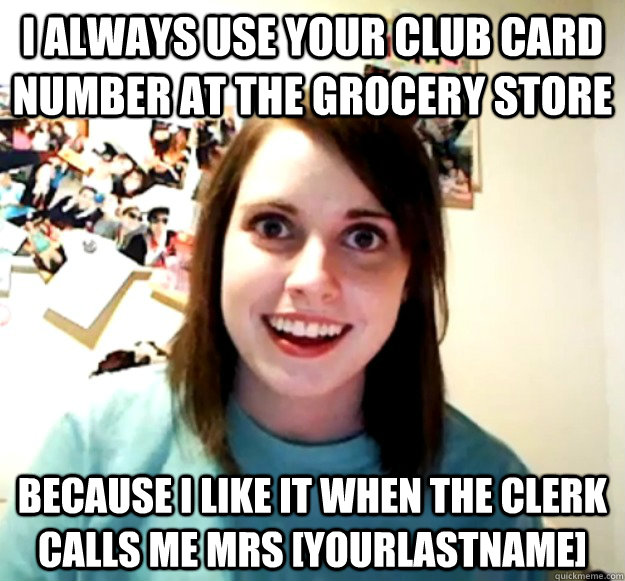 I always use your club card number at the grocery store because i like it when the clerk calls me Mrs [yourlastname]  Overly Attached Girlfriend