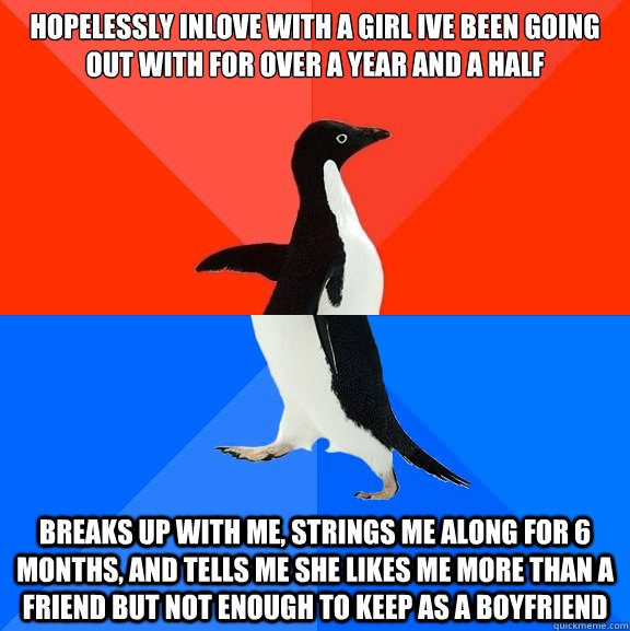 Hopelessly inlove with A girl ive been going out with for over a year and a half Breaks up with me, strings me along for 6 months, and tells me she likes me more than a friend but not enough to keep as a boyfriend  Socially Awesome Awkward Penguin