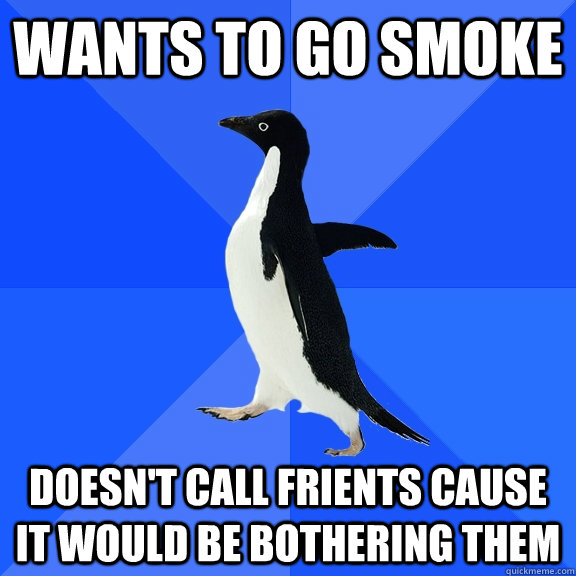 Wants to go smoke  Doesn't call frients cause it would be bothering them   Socially Awkward Penguin