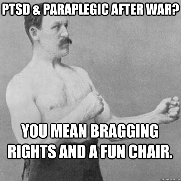 Ptsd & paraplegic after war? You mean bragging rights and a fun chair.  overly manly man