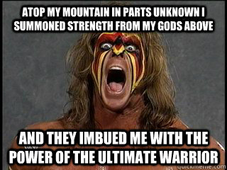 atop my mountain in parts unknown i summoned strength from my gods above  and they imbued me with the power of the ultimate warrior  