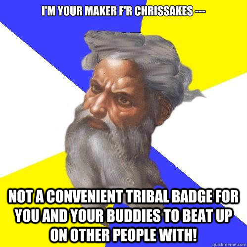 i'm your maker f'r chrissakes --- not a convenient tribal badge for you and your buddies to beat up on other people with!  Advice God