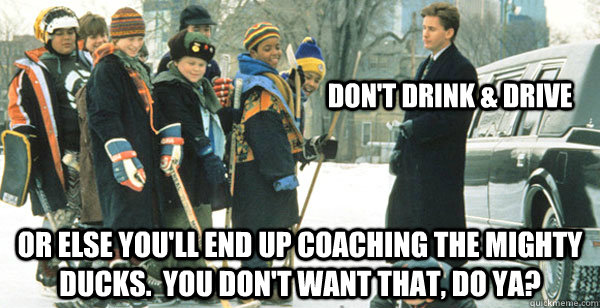 Don't drink & drive or else you'll end up coaching the mighty ducks.  you don't want that, do ya?  The Mighty Ducks