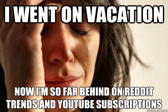 I went on vacation now i'm so far behind on reddit trends and youtube subscriptions  First World Problems