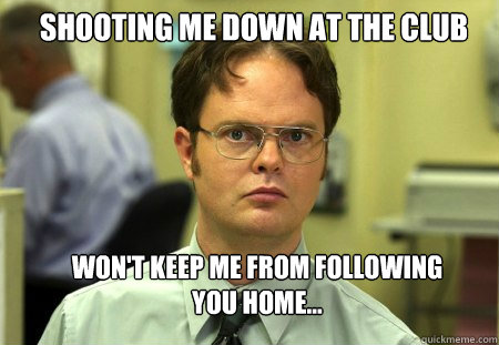Shooting me down at the club Won't keep me from following you home...  Schrute