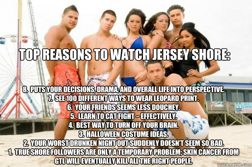 Top Reasons to Watch Jersey Shore: 8.  Puts your decisions, drama, and overall life into perspective.
7.  See 100 different ways to wear leopard print.
6.  Your friends seems less douchey.
5.  Learn to cat fight – effectively.
4.  Best way to turn o - Top Reasons to Watch Jersey Shore: 8.  Puts your decisions, drama, and overall life into perspective.
7.  See 100 different ways to wear leopard print.
6.  Your friends seems less douchey.
5.  Learn to cat fight – effectively.
4.  Best way to turn o  Jersey Shore Fail