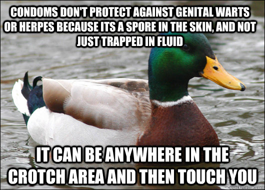 Condoms don't protect against genital warts or herpes because its a spore in the skin, and not just trapped in fluid It can be anywhere in the crotch area and then touch you  Actual Advice Mallard