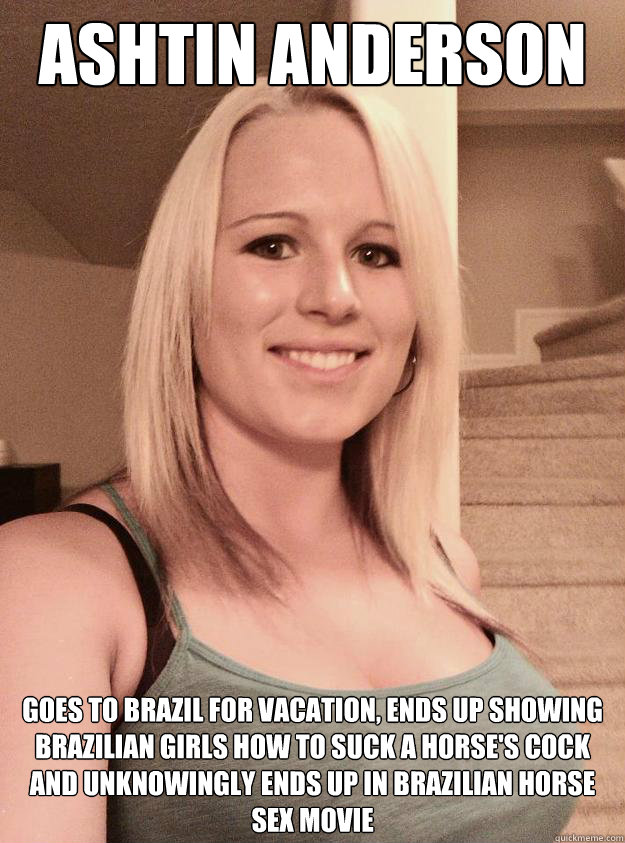 Ashtin Anderson Goes to Brazil for vacation, ends up showing Brazilian girls how to suck a horse's cock and unknowingly ends up in Brazilian horse sex movie - Ashtin Anderson Goes to Brazil for vacation, ends up showing Brazilian girls how to suck a horse's cock and unknowingly ends up in Brazilian horse sex movie  Ashtin Anderson Horse Slut