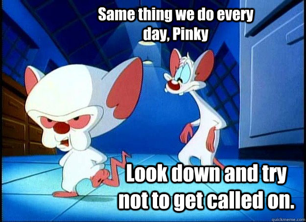 Same thing we do every day, Pinky Look down and try not to get called on. - Same thing we do every day, Pinky Look down and try not to get called on.  Pinky and the Brain