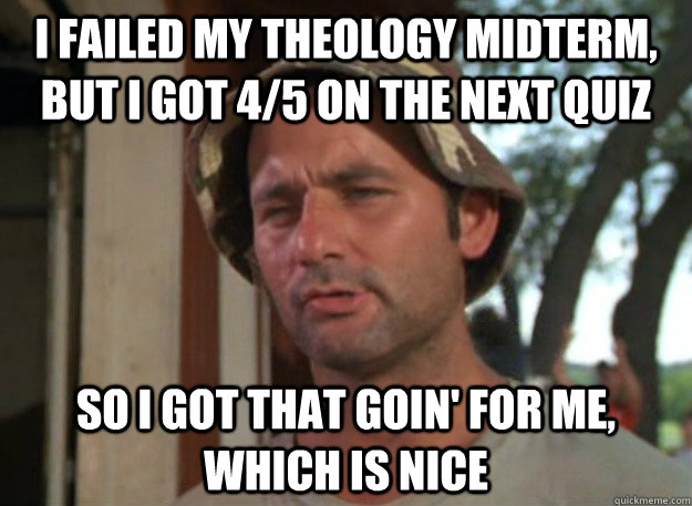 I failed my Theology midterm, But I got 4/5 on the next quiz So I got that goin' for me, which is nice - I failed my Theology midterm, But I got 4/5 on the next quiz So I got that goin' for me, which is nice  So I got that goin for me