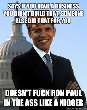 Says if you have a business you didn't build that, someone else did that for you Doesn't fuck Ron Paul in the ass like a nigger - Says if you have a business you didn't build that, someone else did that for you Doesn't fuck Ron Paul in the ass like a nigger  Scumbag Obama