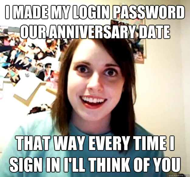 I made my login password our anniversary date That way every time I sign in I'll think of you  Overly Attached Girlfriend
