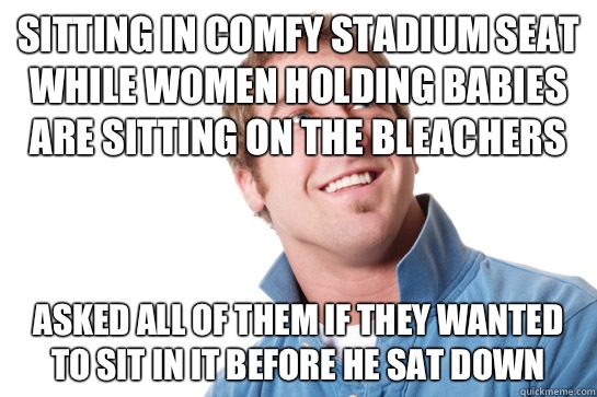 Sitting in comfy stadium seat while women holding babies are sitting on the bleachers Asked all of them if they wanted to sit in it before he sat down  Misunderstood D-Bag
