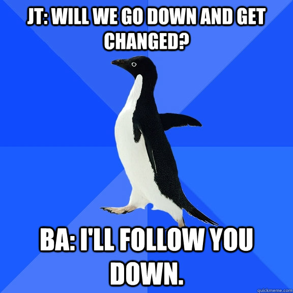 JT: Will we go down and get changed? BA: I'll follow you down.  Socially Awkward Penguin