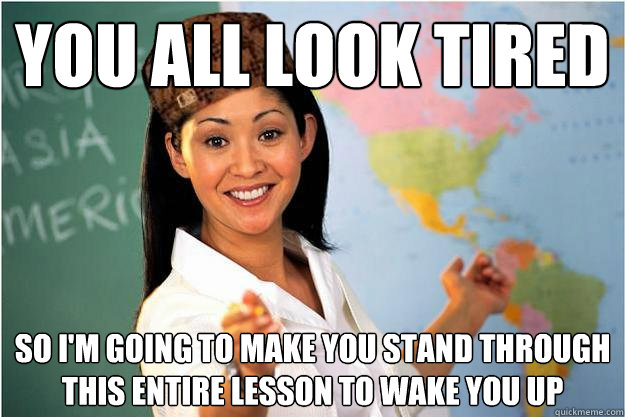 you all look tired so i'm going to make you stand through this entire lesson to wake you up  Scumbag Teacher