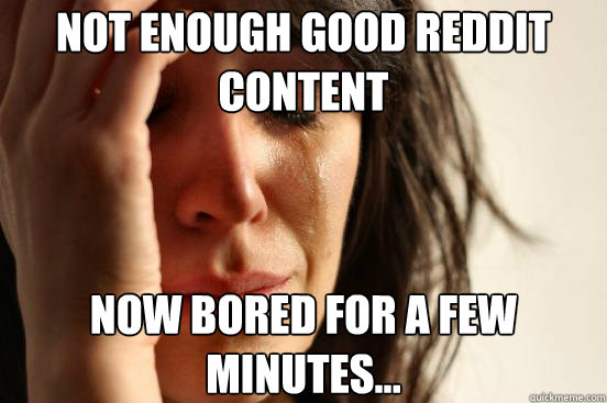 Not enough good reddit content Now bored for a few minutes...  First World Problems