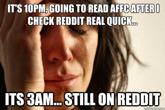  It's 10PM, going to read AFFC after I check reddit real quick... Its 3AM... still on reddit  First World Problems