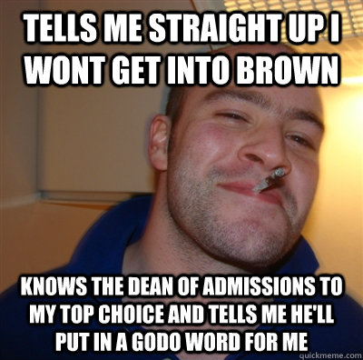 Tells me straight up I wont get into brown knows the dean of admissions to my top choice and tells me he'll put in a godo word for me - Tells me straight up I wont get into brown knows the dean of admissions to my top choice and tells me he'll put in a godo word for me  GoodGuyGreg