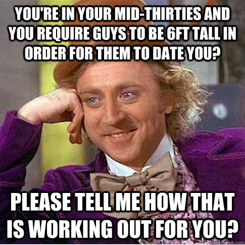 You're in your mid-thirties and you require guys to be 6ft tall in order for them to date you? Please tell me how that is working out for you?  Condescending Willy Wonka