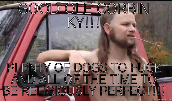 GOOD OLE CORBIN KY!!! PLENTY OF DOGS TO FUCK AND ALL OF THE TIME TO BE RELIGIOUSLY PERFECT!!! Almost Politically Correct Redneck