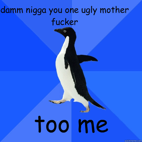damm nigga you one ugly mother fucker  too me
  Socially Awkward Penguin