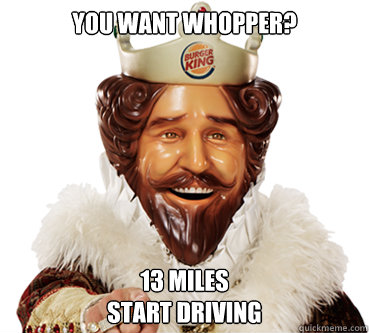 You want whopper? 13 miles
start driving  