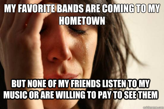 My favorite bands are coming to my hometown but none of my friends listen to my music or are willing to pay to see them - My favorite bands are coming to my hometown but none of my friends listen to my music or are willing to pay to see them  FirstWorldProblems