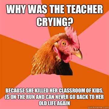 Why was the teacher crying? Because she killed her classroom of kids, is on the run and can never go back to her old life again  Anti-Joke Chicken