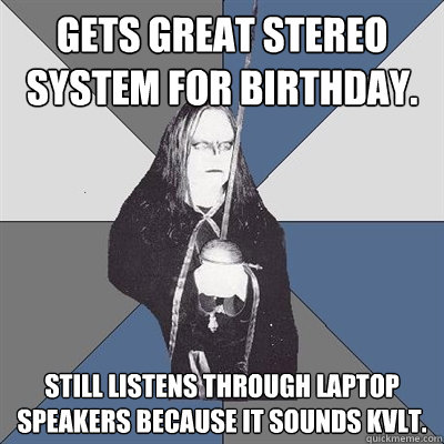 gets great stereo system for birthday. still listens through laptop speakers because it sounds kvlt.  Black Metal Guy