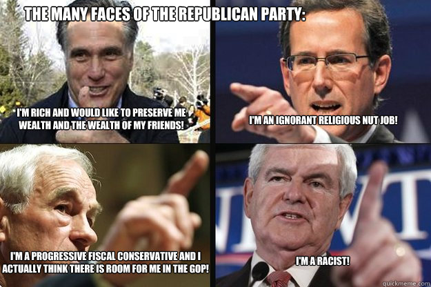 I'm rich and would like to preserve me wealth and the wealth of my friends! I'm an ignorant religious nut job! I'm a progressive fiscal conservative and I actually think there is room for me in the GOP! I'm a racist! The many faces of the republican party - I'm rich and would like to preserve me wealth and the wealth of my friends! I'm an ignorant religious nut job! I'm a progressive fiscal conservative and I actually think there is room for me in the GOP! I'm a racist! The many faces of the republican party Faces of republicans
