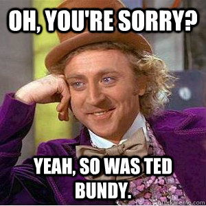Oh, you're sorry? Yeah, so was ted bundy.  Academic wonka