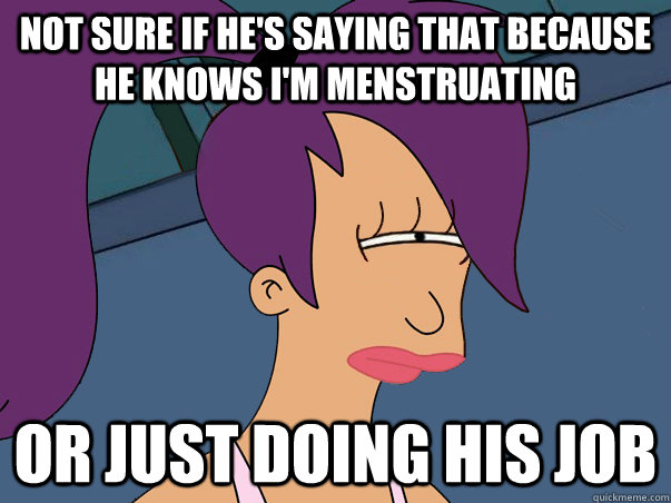 Not sure if he's saying that because he knows I'm menstruating  or just doing his job  Leela Futurama
