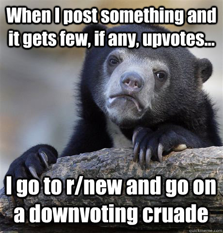When I post something and it gets few, if any, upvotes... I go to r/new and go on a downvoting cruade  Confession Bear