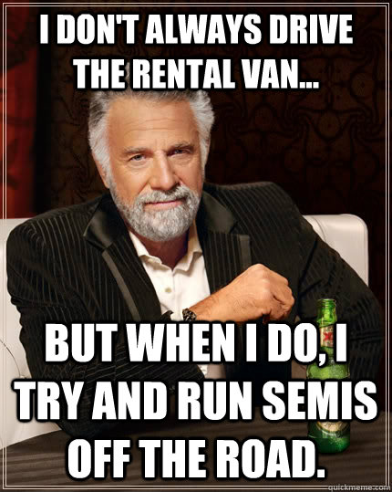 I don't always drive the rental van... but when I do, I try and run semis off the road.  The Most Interesting Man In The World